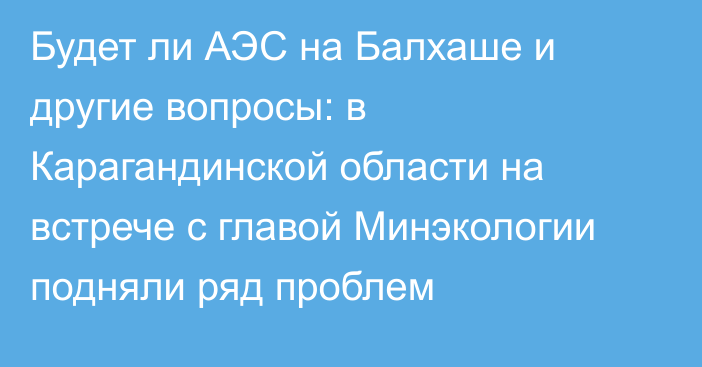 Будет ли АЭС на Балхаше и другие вопросы: в Карагандинской области на встрече с главой Минэкологии подняли ряд проблем