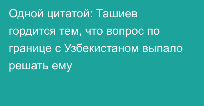 Одной цитатой: Ташиев гордится тем, что вопрос по границе с Узбекистаном выпало решать ему
