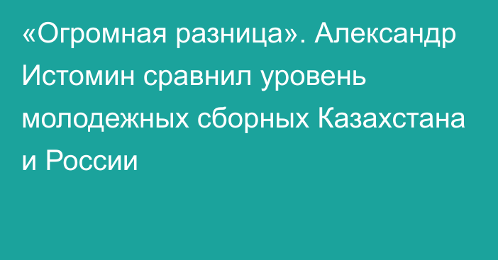 «Огромная разница». Александр Истомин сравнил уровень молодежных сборных Казахстана и России