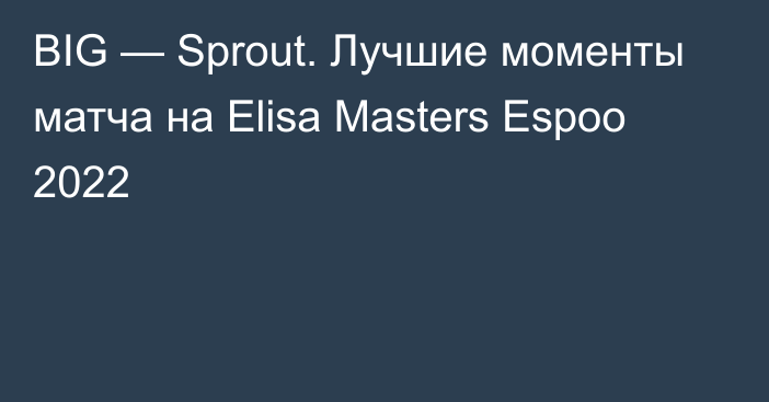 BIG — Sprout. Лучшие моменты матча на Elisa Masters Espoo 2022