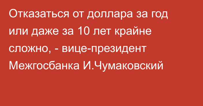 Отказаться от доллара за год или даже за 10 лет крайне сложно, -  вице-президент Межгосбанка И.Чумаковский