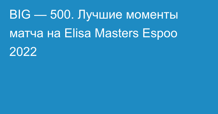 BIG — 500. Лучшие моменты матча на Elisa Masters Espoo 2022