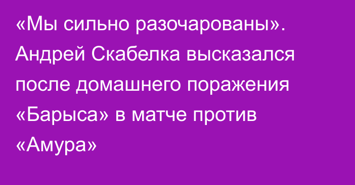 «Мы сильно разочарованы». Андрей Скабелка высказался после домашнего поражения «Барыса» в матче против «Амура»