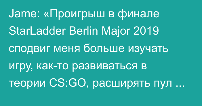 Jame: «Проигрыш в финале StarLadder Berlin Major 2019 сподвиг меня больше изучать игру, как-то развиваться в теории CS:GO, расширять пул действий и вариативность»