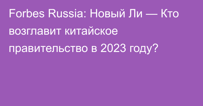 Forbes Russia: Новый Ли — Кто возглавит китайское правительство в 2023 году?