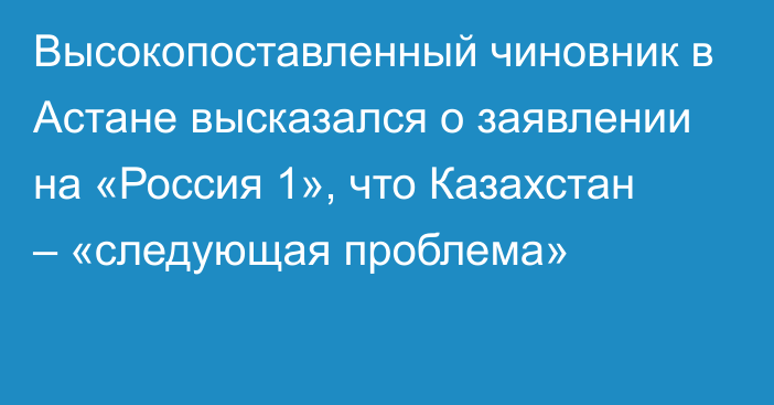 Высокопоставленный чиновник в Астане высказался о заявлении на «Россия 1», что Казахстан – «следующая проблема»