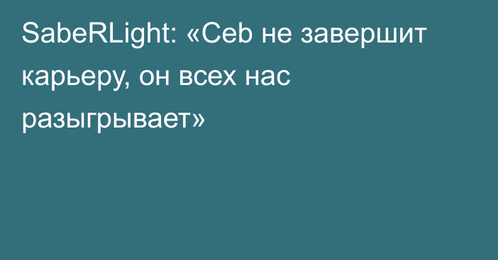 SabeRLight: «Ceb не завершит карьеру, он всех нас разыгрывает»