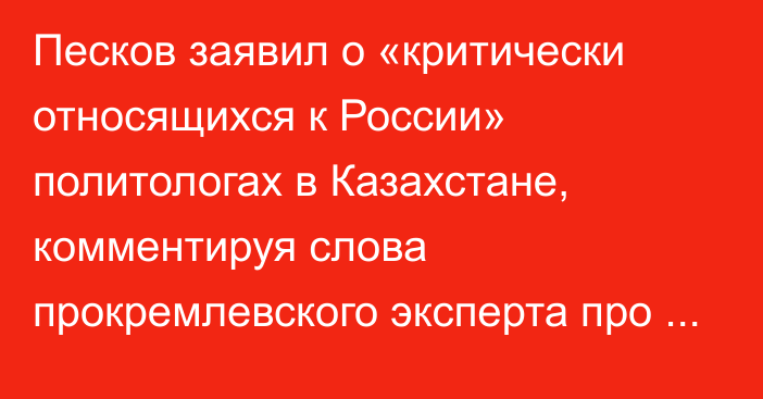 Песков заявил о «критически относящихся к России» политологах в Казахстане, комментируя слова прокремлевского эксперта про Казахстан