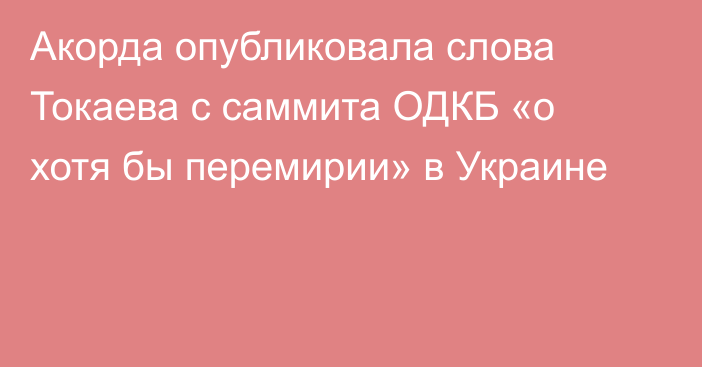 Акорда опубликовала слова Токаева с саммита ОДКБ «о хотя бы перемирии» в Украине