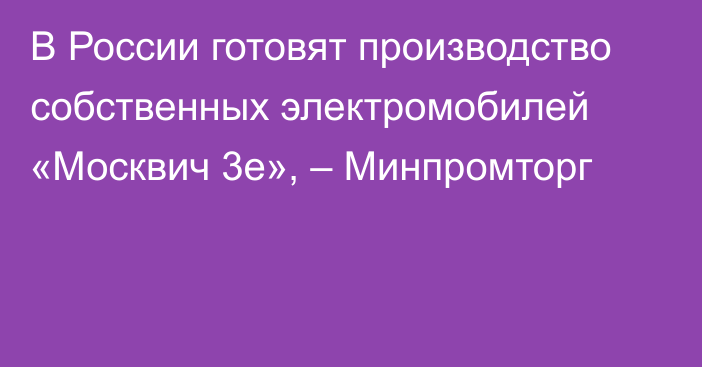 В России готовят производство собственных электромобилей «Москвич 3e», – Минпромторг