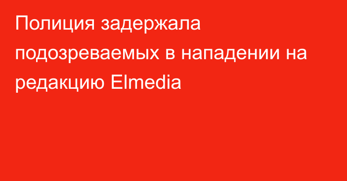 Полиция задержала подозреваемых в нападении на редакцию Elmedia