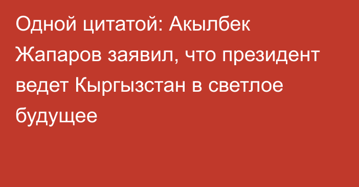 Одной цитатой: Акылбек Жапаров заявил, что президент ведет Кыргызстан в светлое будущее