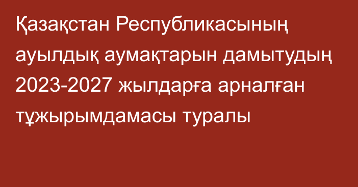 Қазақстан Республикасының ауылдық аумақтарын дамытудың 2023-2027 жылдарға арналған тұжырымдамасы туралы