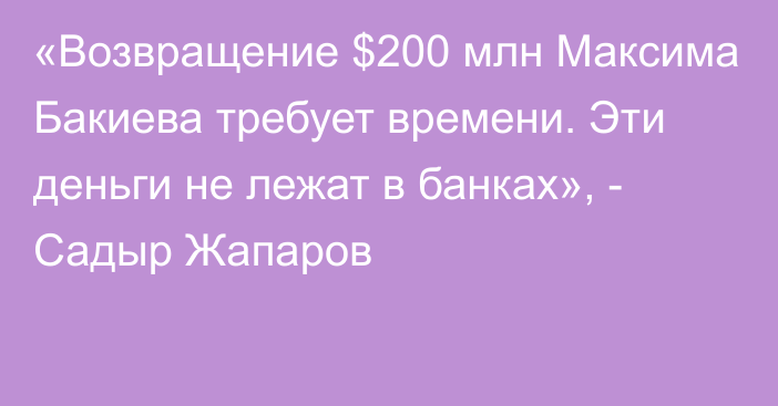 «Возвращение $200 млн Максима Бакиева требует времени. Эти деньги не лежат в банках», - Садыр Жапаров