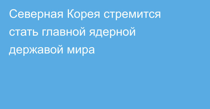 Северная Корея стремится стать главной ядерной державой мира