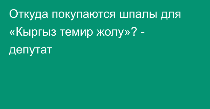Откуда покупаются шпалы для «Кыргыз темир жолу»? - депутат