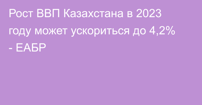 Рост ВВП Казахстана в 2023 году может ускориться до 4,2% - ЕАБР