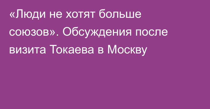 «Люди не хотят больше союзов». Обсуждения после визита Токаева в Москву