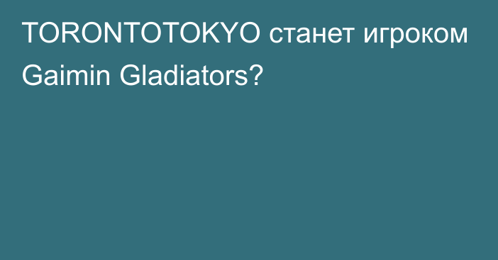 TORONTOTOKYO станет игроком Gaimin Gladiators?