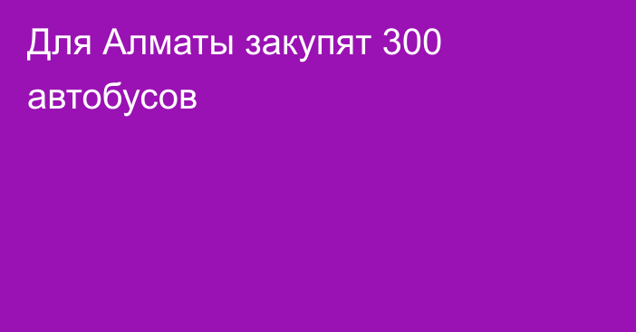 Для Алматы закупят 300 автобусов