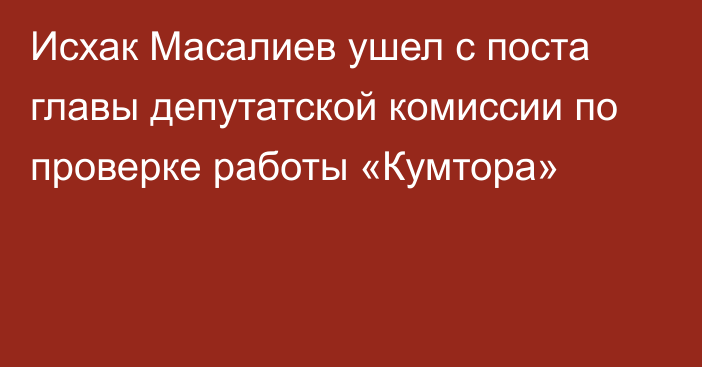 Исхак Масалиев ушел с поста главы депутатской комиссии по проверке работы «Кумтора»