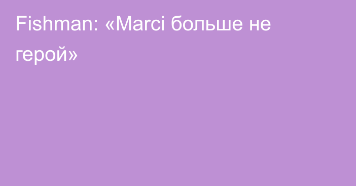 Fishman: «Marci больше не герой»