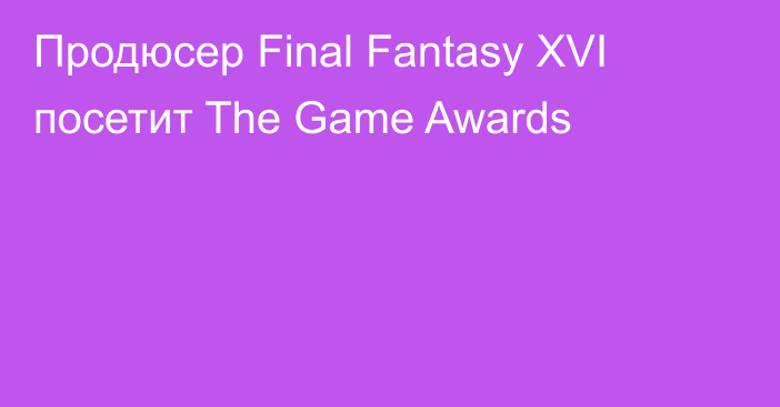 Продюсер Final Fantasy XVI посетит The Game Awards