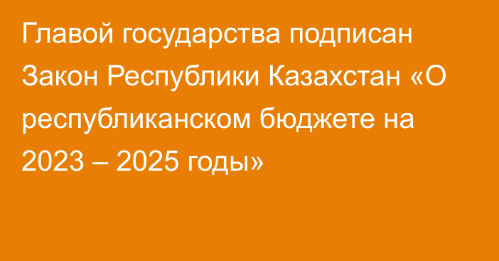 Главой государства подписан Закон Республики Казахстан «О республиканском бюджете на 2023 – 2025 годы»