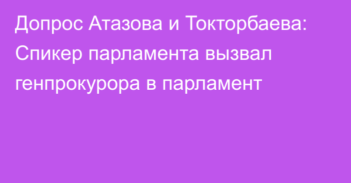 Допрос Атазова и Токторбаева: Спикер парламента вызвал генпрокурора в парламент