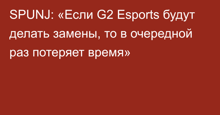 SPUNJ: «Если G2 Esports будут делать замены, то в очередной раз потеряет время»