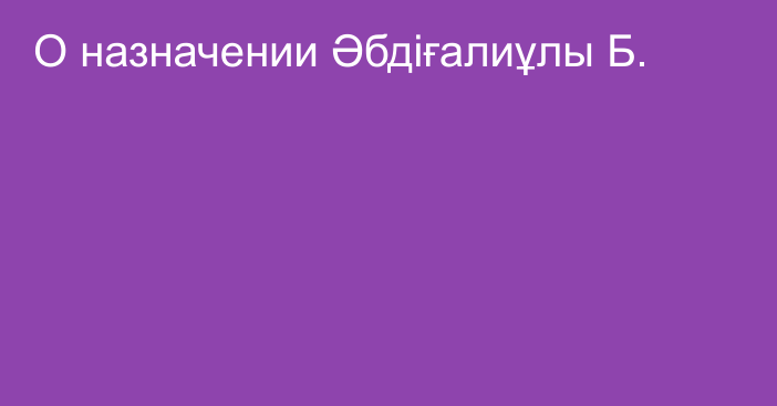 О назначении Әбдіғалиұлы Б.