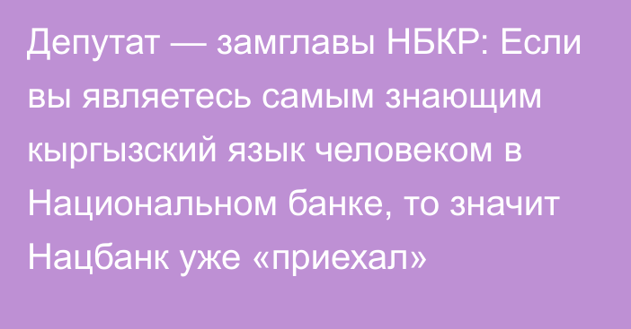 Депутат — замглавы НБКР: Если вы являетесь самым знающим кыргызский язык человеком в Национальном банке, то значит Нацбанк уже «приехал»
