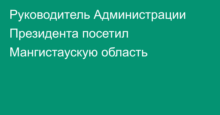 Руководитель Администрации Президента посетил Мангистаускую область   