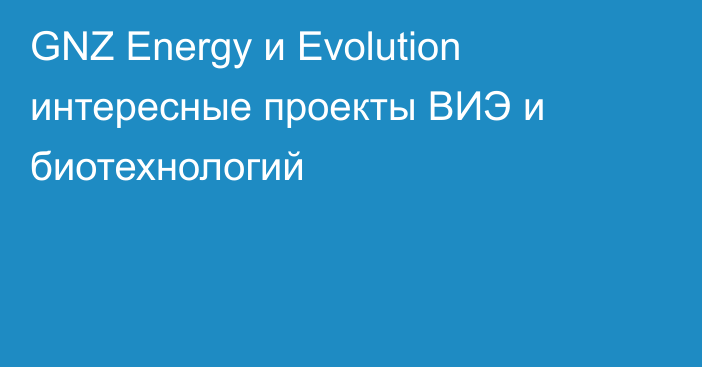 GNZ Energy и Evolution интересные  проекты ВИЭ и биотехнологий