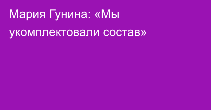 Мария Гунина: «Мы укомплектовали состав»