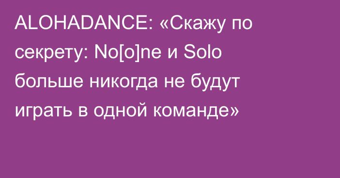 ALOHADANCE: «Скажу по секрету: No[o]ne и Solo больше никогда не будут играть в одной команде»