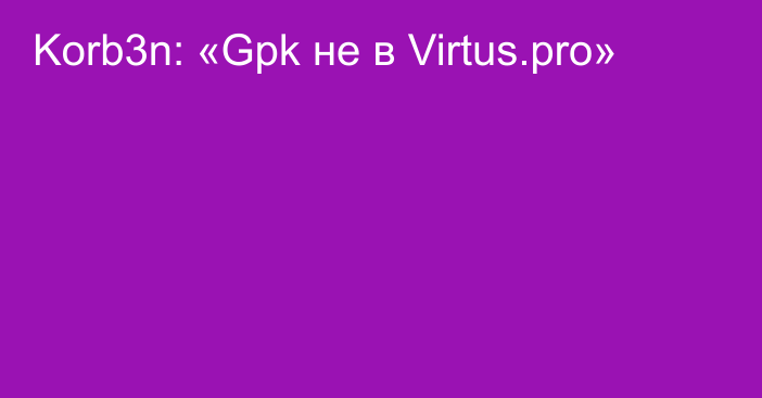 Korb3n: «Gpk не в Virtus.pro»