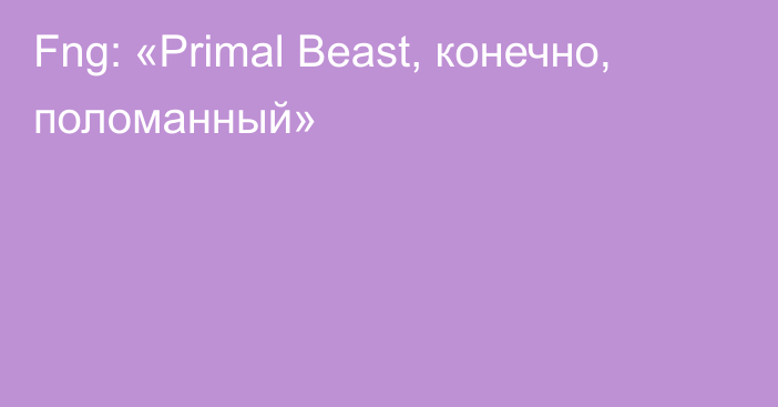 Fng: «Primal Beast, конечно, поломанный»