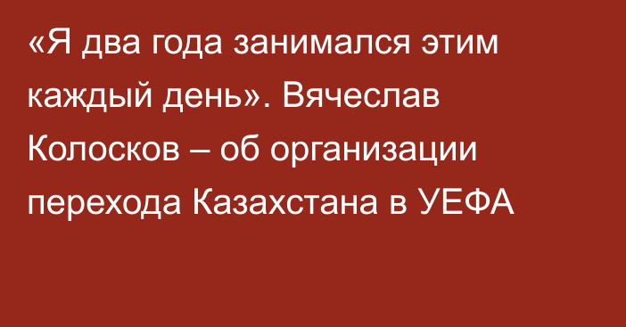 «Я два года занимался этим каждый день». Вячеслав Колосков – об организации перехода Казахстана в УЕФА
