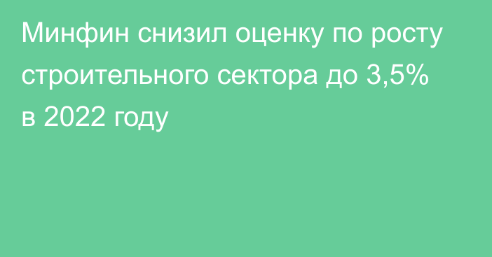 Минфин снизил оценку по росту строительного сектора до 3,5% в 2022 году