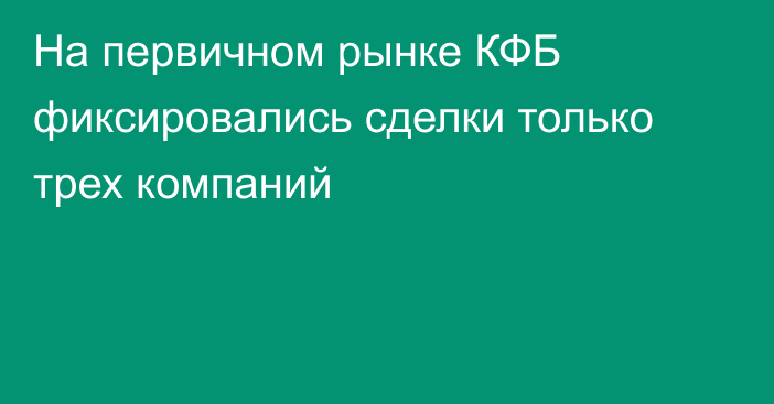 На первичном рынке КФБ фиксировались сделки только трех компаний