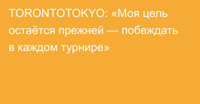 TORONTOTOKYO: «Моя цель остаётся прежней — побеждать в каждом турнире»
