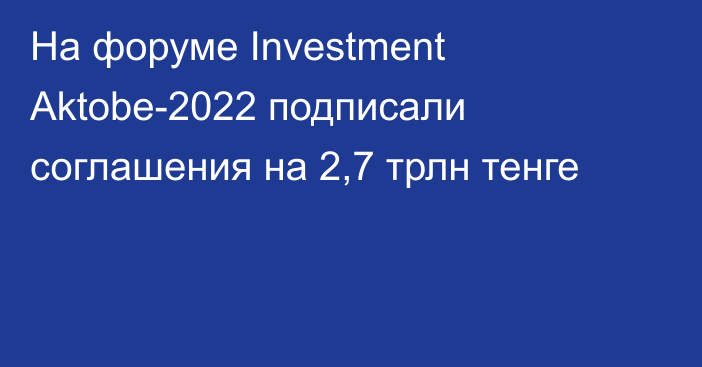 На форуме Investment Aktobe-2022 подписали соглашения на 2,7 трлн тенге