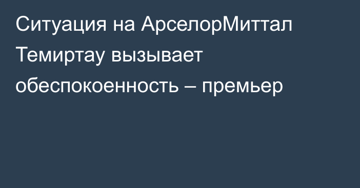Ситуация на АрселорМиттал Темиртау вызывает обеспокоенность – премьер