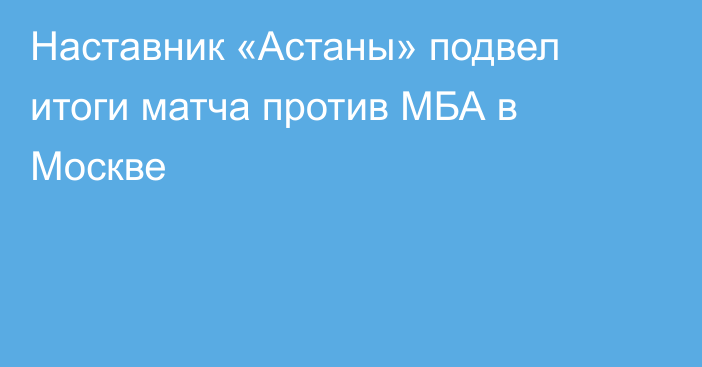 Наставник «Астаны» подвел итоги матча против МБА в Москве
