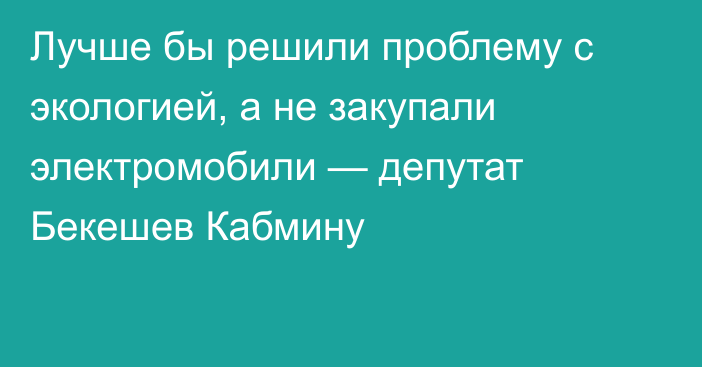 Лучше бы решили проблему с экологией, а не закупали электромобили — депутат Бекешев Кабмину