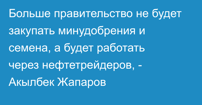 Больше правительство не будет закупать минудобрения и семена, а будет работать через нефтетрейдеров, -  Акылбек Жапаров