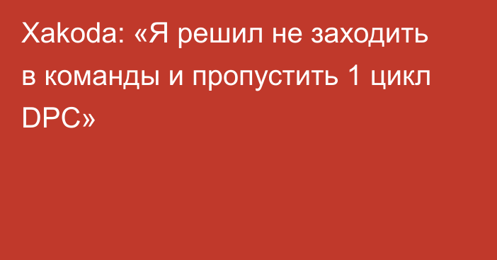 Xakoda: «Я решил не заходить в команды и пропустить 1 цикл DPC»