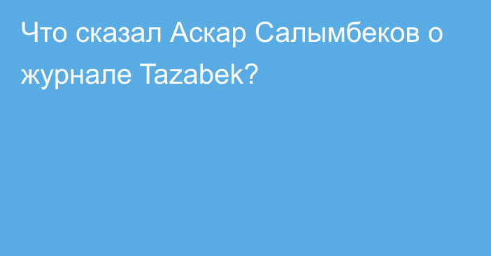 Что сказал Аскар Салымбеков о журнале Tazabek?