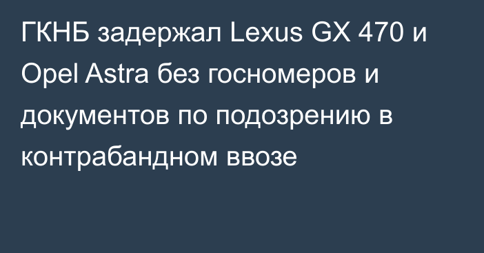 ГКНБ задержал Lexus GX 470 и Opel Astra без госномеров и документов по подозрению в контрабандном ввозе